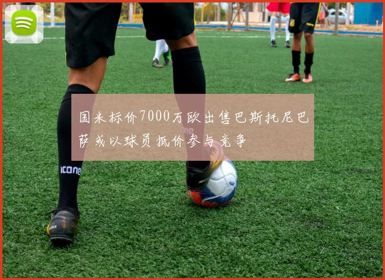 国米标价7000万欧出售巴斯托尼巴萨或以球员抵价参与竞争