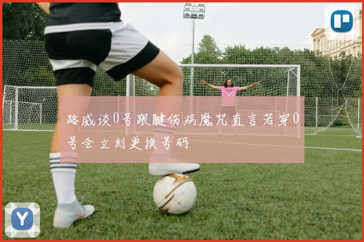 路威谈0号跟腱伤病魔咒直言若穿0号会立刻更换号码