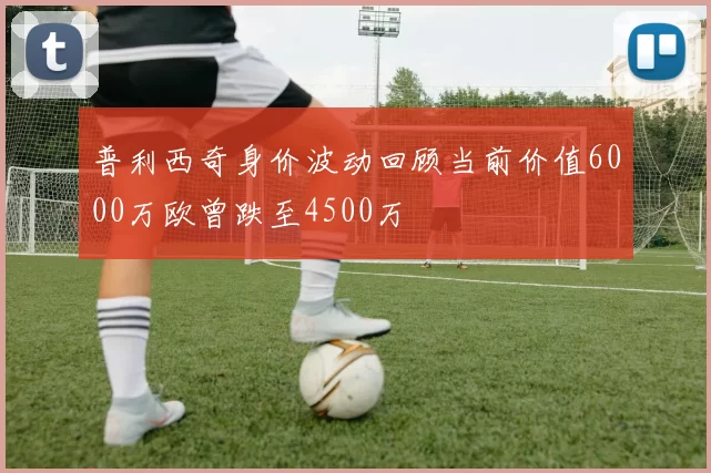普利西奇身价波动回顾当前价值6000万欧曾跌至4500万