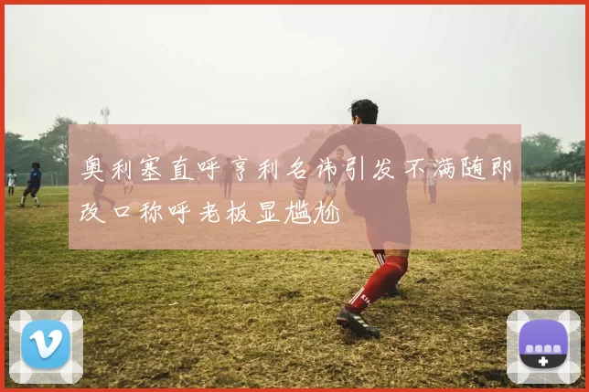 奥利塞直呼亨利名讳引发不满随即改口称呼老板显尴尬