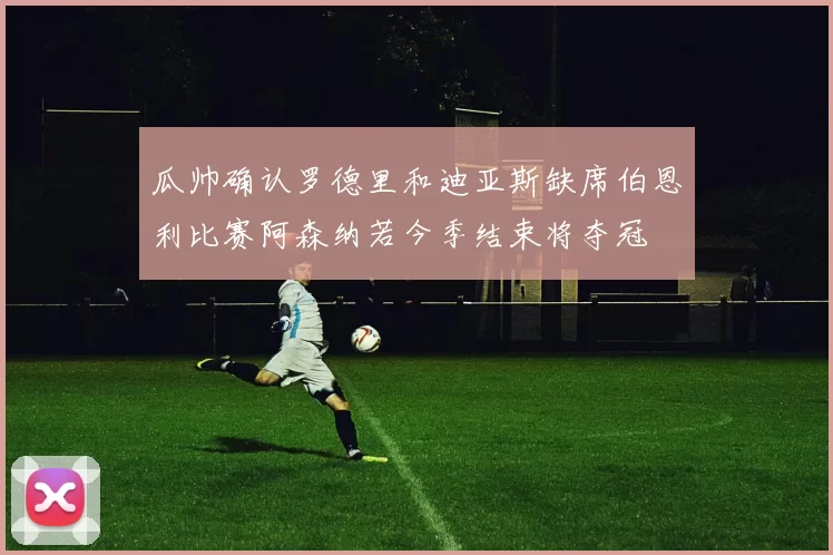瓜帅确认罗德里和迪亚斯缺席伯恩利比赛阿森纳若今季结束将夺冠