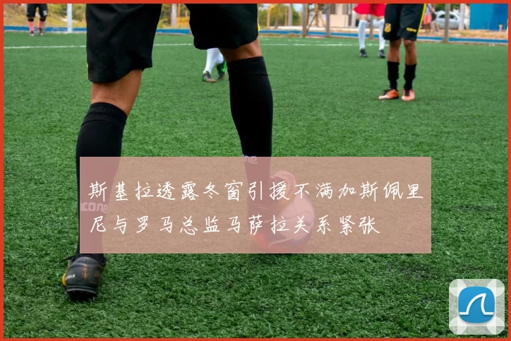 斯基拉透露冬窗引援不满加斯佩里尼与罗马总监马萨拉关系紧张