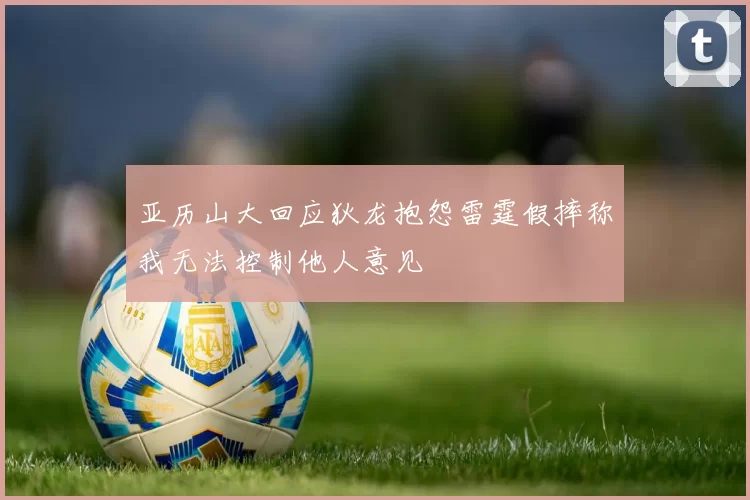 亚历山大回应狄龙抱怨雷霆假摔称我无法控制他人意见