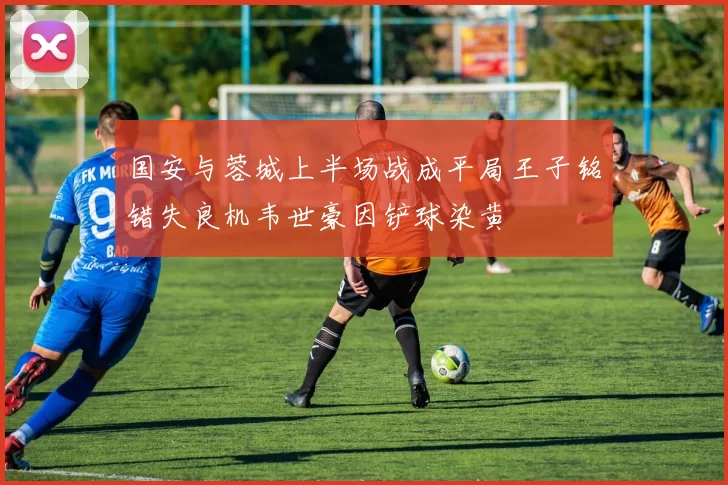 国安与蓉城上半场战成平局王子铭错失良机韦世豪因铲球染黄