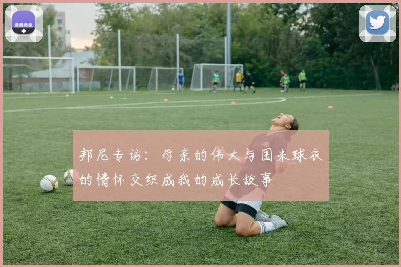 邦尼专访：母亲的伟大与国米球衣的情怀交织成我的成长故事