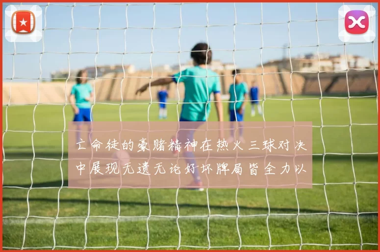 亡命徒的豪赌精神在热火三球对决中展现无遗无论好坏牌局皆全力以赴