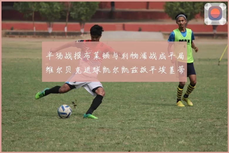 半场战报布莱顿与利物浦战成平局维尔贝克进球凯尔凯兹扳平埃基蒂克因伤退场