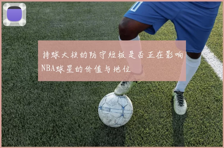 持球大核的防守短板是否正在影响NBA球星的价值与地位